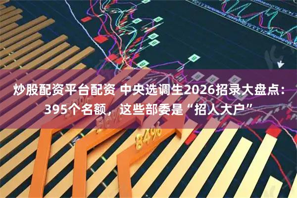 炒股配资平台配资 中央选调生2026招录大盘点：395个名额，这些部委是“招人大户”