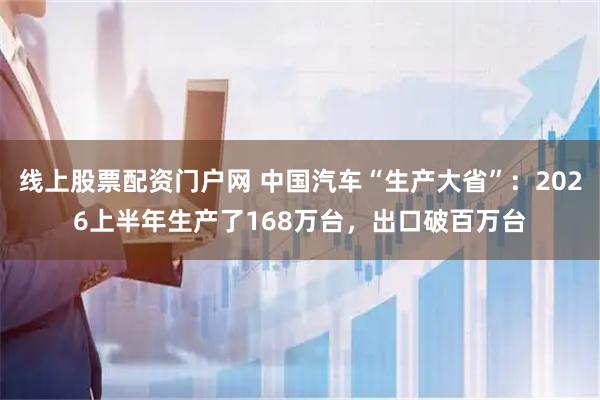 线上股票配资门户网 中国汽车“生产大省”：2026上半年生产了168万台，出口破百万台