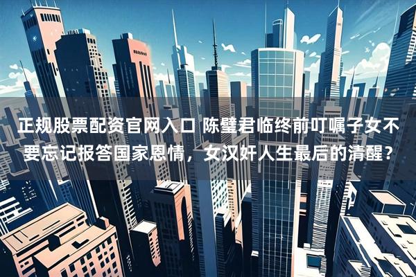 正规股票配资官网入口 陈璧君临终前叮嘱子女不要忘记报答国家恩情，女汉奸人生最后的清醒？