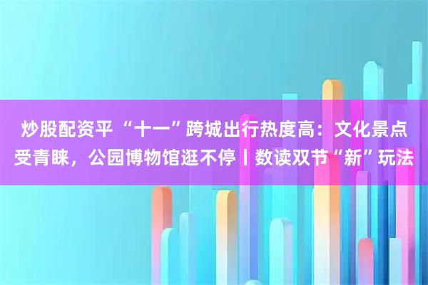 炒股配资平 “十一”跨城出行热度高：文化景点受青睐，公园博物馆逛不停丨数读双节“新”玩法