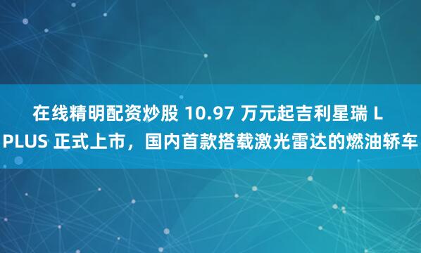 在线精明配资炒股 10.97 万元起吉利星瑞 L PLUS 正式上市，国内首款搭载激光雷达的燃油轿车